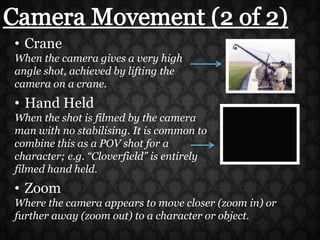 Camera Movement (2 of 2)CraneWhen the camera gives a very high angle shot, achieved by lifting the camera on a crane.Hand HeldWhen the shot is filmed by the camera man with no stabilising. It is common to combine this as a POV shot for a character; e.g. “Cloverfield” is entirely filmed hand held.ZoomWhere the camera appears to move closer (zoom in) or further away (zoom out) to a character or object.