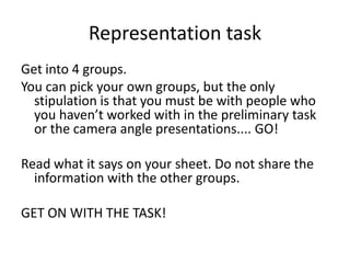 Representation task
Get into 4 groups.
You can pick your own groups, but the only
stipulation is that you must be with people who
you haven’t worked with in the preliminary task
or the camera angle presentations.... GO!
Read what it says on your sheet. Do not share the
information with the other groups.

GET ON WITH THE TASK!

 