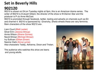 Set in Beverly Hills
902120
90210 is shown on E4,on Tuesday nights at 9pm, this is an American drama series. The
writer of 90210 is D-stuart Gillard, the director of the show is W-Darren Star and the
producer is P-Jo Anne McCool.
90210 is promoted through facebook, twitter, texting and adverts on channels such as E4
and channel 4. 90210 is sponsored by Givenchy, Sheila wheels these are very feminine.
Main characters of the show 90210 are-

Liam Court (Matt Lanter)
Silver Erin (Jessica Stroup)
Annie Wilson (Shene Grimes)
Navid Shirazi (Michael Shirazi)
Ivy Sullivan (Gillian Zinser)
Naome Clark (Anna Lynne)
Also characters Teddy, Adrianna, Dixon and Tristan.

The audience who watches this show are teens
and young adults.
 
