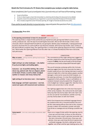 Watch the first3 minutesof a TV Drama thencomplete your analysis usingthe table below.
Once completed,don’tjustcutandpaste intoa journal entryasit will lose all formatting,instead:
 Save to OneDrive.
 Click on share to get a share link (remember to untick box whichallows the document to be edited).
 Copythe share linkandpost this as a hyperlink ina journal entrytitled‘Analysisof (TV drama title)’.
 Also include a hyperlink to the TV drama opening. An image to illustrate wouldalso be useful.
If you prefertowork directlyinajournal entry,copyand paste the questionsfrom thisdocument.
TV Drama title: Three Girls
MEDIA LANGUAGE
Is the opening conventional in how it is structured? Explain why/why not.
The opening shows a range of shots and builds up a mysterious plot, givingsmall detailssuch asactors
names, producers etc. over the top of unravellingthe characters.Wecan tell 30 minutes in that a main
character,which is beingfilmed from behind, not givingher identity away immediately, is beingquestioned
by police,we know this as a policeofficer says thetime and date, whilstpressinga button. Also,names of
the policeofficers aregiven away.The opening of this is similar to the opening sequence of Press,and Killing
Eve. Whatmakes this opening different from the other two is itshows flashbacksof the main character,
Holly Winshaw.
DENOTATION CONNOTATIONS
Mise en scene - setting,costumes, lighting,bodylanguage
and facial expressions.
Night setting in an urban landscape – city skyline
lit up by street lights and building lights.
Costumes - use of youthful clothing, like a short
sleeve top, painted nails that are chipped, plaster
on the back of hand, as well as black smudged
eyeliner or mascara and messy tied up hair.
Light setting of an interview room – interrogation.
Body language and facial expressions – worried,
scared and upset; still movement and numbness.
The connotations of the night setting may suggest an
eeriness,especially as thecity may be quiet, however,
a sense of safety may be portrayed as the buildings
and houses areclosely compacted filled with lights.
The use of costumes and props within the 3 minute
opening suggest that the main character has been in
trouble, especially as sheis beinginterviewin a police
station at night; this is the time where people say that
teenagers come out to causemischief,however, as
the opening continues, itis clear thatsomething has
happened to Holly,whether it was in self defence or
someone trying to sexually exploither.Chipped nails
and smudged eye makeup suggest the idea that she is
broken and cannotreturn to her old self.
The lightingsuggests that she is the main focal point
of the series,however, the contrastto the dark night,
Holly may feel likeshe has been left in the ‘dark’ and
no one can see her true emotions and the scarring
journey shehas been on with her friends.
Holly’s facial expressionsand body languageshow to
the audience that she is innocentand that she can’t
tell the interviewing officers the truth to the situation
she was in when she smashed a counter and stole
fizzy drinks as revenge and out of being scared for her
life.
Camerawork – shot sizes, camera angles,movements, depth
of field.
There are a range of shots within the opening, mainly
close ups and mid shots, to focus on the storyline.
These camera shots unveil a personal encounter into
the main characters life and story. Close ups and
extreme close ups used show the facial expressions
and body language, like Holly rubbing her hands
together out of fear and her eyes looking sad as she
 