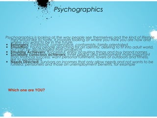 Psychographics

Psychographics is looking at the way people see themselves and the kind of lifestyle
they would like to have. It involves looking at where you think you are now and
where you want to be in the future.
Traditional, conservative, conformists; family orientated
• Belongers: Young people searching for an identity, desiring to fit into adult world,
• Emulators: discouraged from prospects
but can be
acquiring things and buy brand names
• Emulator Achievers: Successful, enjoy peace and environment more important
• Societally conscious achievers: Inner fulfilment, lovers of outdoors and fitness,
than financial success; want personal
like to experiment
• Needs Directed: Survivors on incomes that only allow needs and not wants to be
fulfilled; pensioners and those on unemployment benefits, for example

Which one are YOU?

 
