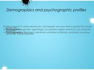 Demographics and psychographic profiles

Profile a typical TV crime drama fan, and explain why you think a typical fan would
be like this.
• Demographics: gender; age/stage; occupation; region; ethnicity; any other key
aspects?
• Psychographics: Belongers, emulators, emulator achievers, societally conscious
achievers, needs directed

 