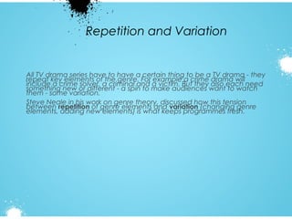 Repetition and Variation

All TV drama series have to have a certain thing to be a TV drama - they
repeat key elements of the genre. For example a crime drama will
include a crime solver, a criminal and a victim. But they also each need
something new or different - a spin to make audiences want to watch
them - some variation.
Steve Neale in his work on genre theory, discussed how this tension
between repetition of genre elements and variation (changing genre
elements, adding new elements) is what keeps programmes fresh.

 