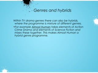 Genres and hybrids
Within TV drama genres there can also be hybrids,
where the programme is mixture of different genres.
•For example Almost Human takes elements of Action
Crime Drama and elements of Science Fiction and
mixes these together. This makes Almost Human a
hybrid genre programme.

 