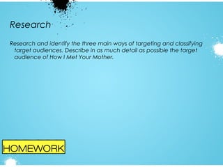 Research
Research and identify the three main ways of targeting and classifying
target audiences. Describe in as much detail as possible the target
audience of How I Met Your Mother.

HOMEWORK

 