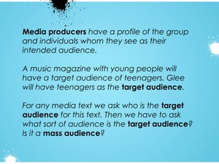 Media producers have a profile of the group
and individuals whom they see as their
intended audience.
A music magazine with young people will
have a target audience of teenagers. Glee
will have teenagers as the target audience.
For any media text we ask who is the target
audience for this text. Then we have to ask
what sort of audience is the target audience?
Is it a mass audience?

 