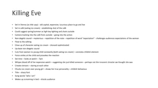 Killing Eve
• Set in Vienna (as title says) - old capital, expensive, lucurious place to go and live
• Set in café (eating ice cream) - establishing shot of the café
• Could suggest spring/summer as hgih key lighting and chairs outside
• Camera tracking into the café from outside – going into the action
• Non-degetic sound – mysterious – repetition of the note – repetition of word "expectation" - challenges audiences expectations of the woman
• Flow to the editing
• Close up of character eating ice cream – dressed sophisticated
• Up-beat non-diegetic sound
• Cuts from women to young child constantly (both eating ice cream) – connotes childish element
• Force smiles at the child and provokes the reaction
• Set time – looks at watch – 7pm
• Whipes blood off of her expensive watch – suggesting she just killed someone – perhaps not the innocent chracter we thought she was
• Creates tension – staring at each other
• Chucks ice cream over young girl – shows her true personality – childish behavious
• Title – sharp font
• Song words "who I am"
• Wakes up screaming in bed – shocks audience
 