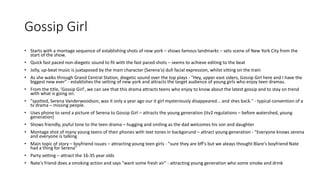 Gossip Girl
• Starts with a montage sequence of establishing shots of new york – shows famous landmarks – sets scene of New York City from the
start of the show.
• Quick fast paced non-diegetic sound to fit with the fast paced shots – seems to achieve editing to the beat
• Jolly, up-beat music is juxtaposed by the main character (Serena's) dull facial expression, whilst sitting on the train
• As she walks through Grand Central Station, diegetic sound over the top plays - "Hey, upper east siders, Gossip Girl here and I have the
biggest new ever" - establishes the setting of new york and attracts the target audience of young girls who enjoy teen dramas.
• From the title, 'Gossip Girl', we can see that this drama attracts teens who enjoy to know about the latest gossip and to stay on trend
with what is going on.
• "spotted, Serena Vanderwoodson, was it only a year ago our it girl mysteriously disappeared... and shes back." - typical convention of a
tv drama – missing people.
• Uses phone to send a picture of Serena to Gossip Girl – attracts the young generation (itv2 regulations – before watershed, young
generation)
• Shows friendly, joyful tone to the teen drama – hugging and smiling as the dad welcomes his son and daughter
• Montage shot of many young teens of their phones with text tones in backgorund – attract young generation - "Everyone knows serena
and everyone is talking
• Main topic of story – boyfriend issues – attracting young teen girls - "sure they are bff's but we aleays thought Blare's boyfriend Nate
had a thing for Serena"
• Party setting – attract the 16-35 year olds
• Nate's friend does a smoking action and says "want some fresh air" - attracting young generation who some smoke and drink
 