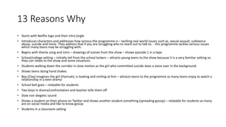 13 Reasons Why
• Starts with Netflix logo and their intro jingle
• Introduces characters and addresses how serious the programme is – tackling real world issues such as, sexual assault, substance
abuse, suicide and more. They address that if you are struggling who to reach out to talk to. - this programme tackles serious issues
which many teens may be struggling with.
• Begins with theme song and intro – drawings of scenes from the show – shows episode 1 in a tape
• School/college setting – initially tell from the school lockers – attracts young teens to the show because it is a very familiar setting so
they can relate to the show and some situations
• Students walking down the corridor in slow motion as the girl who committed suicide does a voice over in the background
• Shows teens doing hand shakes
• Boy (Clay) imagines the girl (Hannah), is looking and smiling at him – attracts teens to the programme as many teens enjoy to watch a
relationship in a teen drama
• School bell goes – relatable for students
• Two boys in drama/confrontation and teacher tells them off
• Slow non diegetic sound
• Shows a student on their phone on Twitter and shows another student something (spreading gossip) – relatable for students as many
are on social media and like to know gossip
• Students in a classroom setting
 