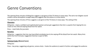 Genre Conventions
The opening three minutes of Killing Eve suggests a sub-genre of the TV drama in many ways. The eerie non-diegetic sound
creates a tense atmosphere straight away and suggests that the drama is a crime drama.
The opening three minutes of Press suggests a sub-genre of the TV drama in many ways. The setting of the
Characters
Killing Eve – meet a confident and sophisticated woman and we get suggestions that she is a psycho from tipping the ice-
cream on the child and wiping blood from her watch.
Press – meet Holly the journalist
Narrative
Killing Eve – suggestion that she may have killed somebody due to her wiping off the blood from her watch. Many hints
within the first 3 minutes. Suggestion that Eve is apart of MI5.
Press -
Technical Codes (Musical Score)
Killing Eve -
Press – key props, suggesting sub-genres, camera shots – hooks the audience to watch it further and engage the audience.
 