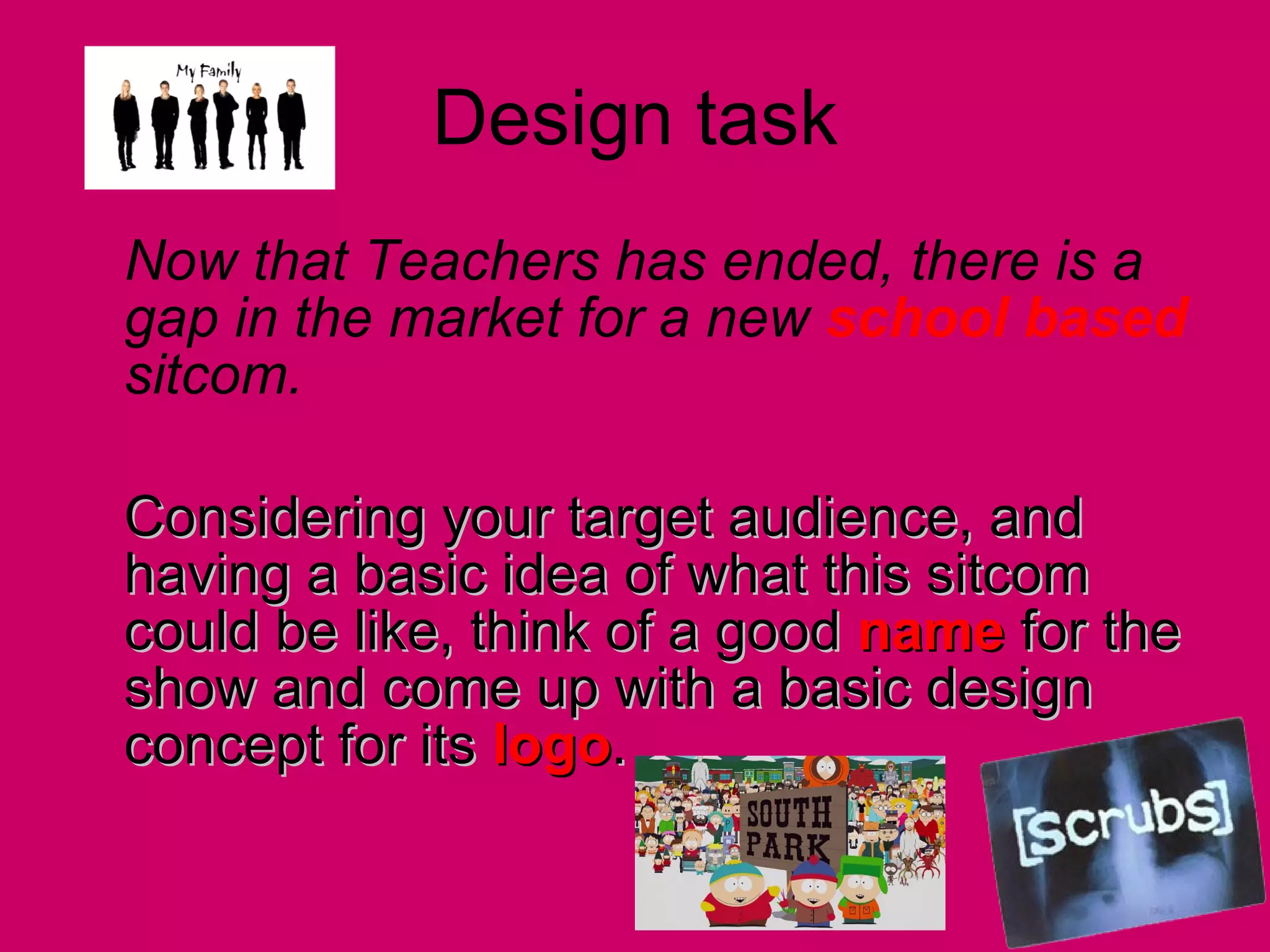 Design task Now that Teachers has ended, there is a gap in the market for a new  school based  sitcom.  Considering your target audience, and having a basic idea of what this sitcom could be like, think of a good  name  for the show and come up with a basic design concept for its  logo .  