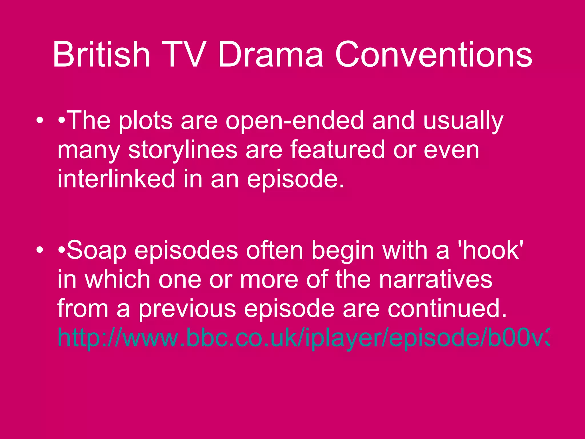 British TV Drama Conventions • The plots are open-ended and usually many storylines are featured or even interlinked in an episode. • Soap episodes often begin with a 'hook' in which one or more of the narratives from a previous episode are continued.  http://www.bbc.co.uk/iplayer/episode/b00v3kdy/EastEnders_Omnibus_26_09_2010/#   