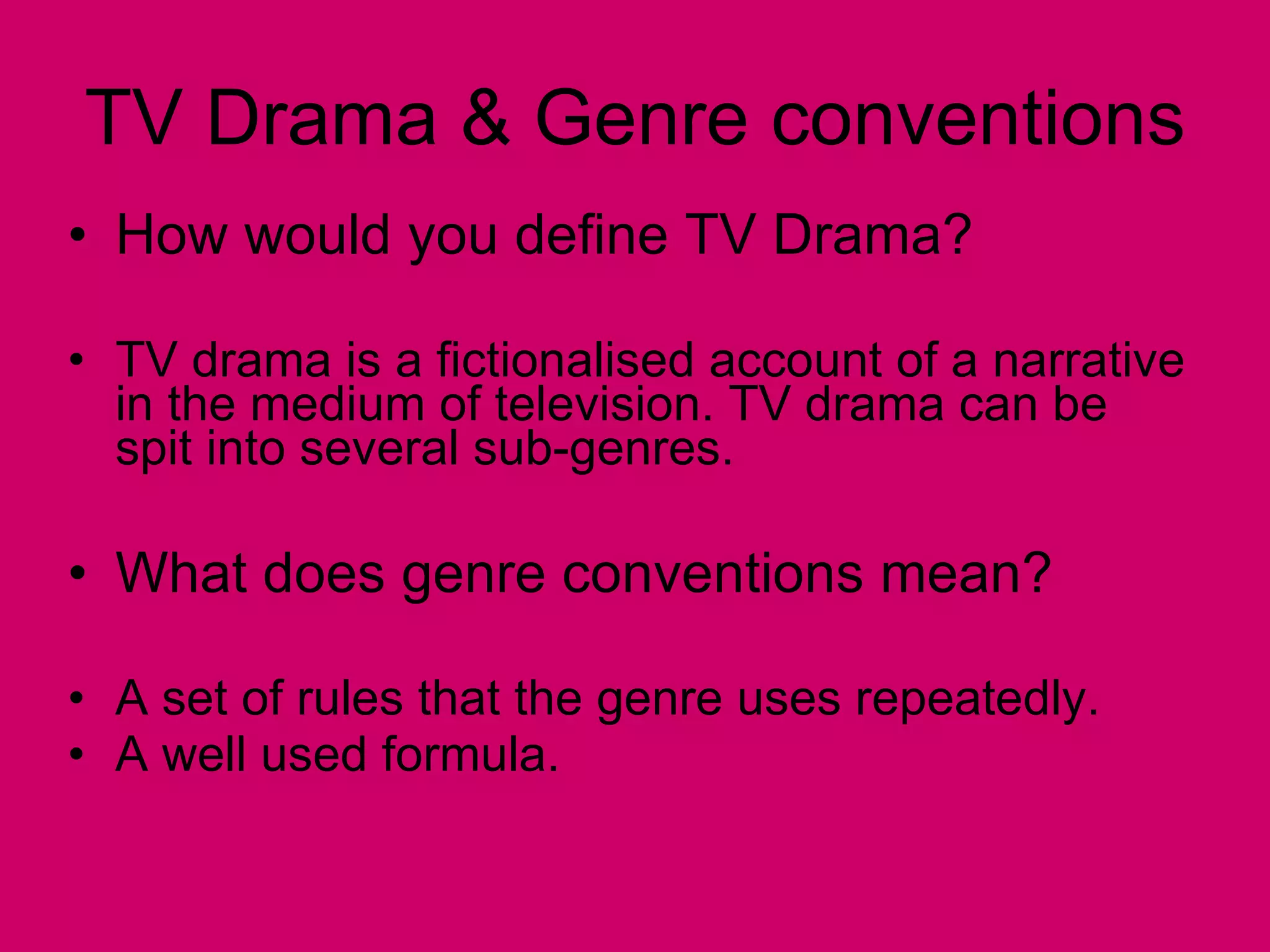 TV Drama & Genre conventions How would you define TV Drama? TV drama is a fictionalised account of a narrative in the medium of television. TV drama can be spit into several sub-genres. What does genre conventions mean? A set of rules that the genre uses repeatedly. A well used formula. 