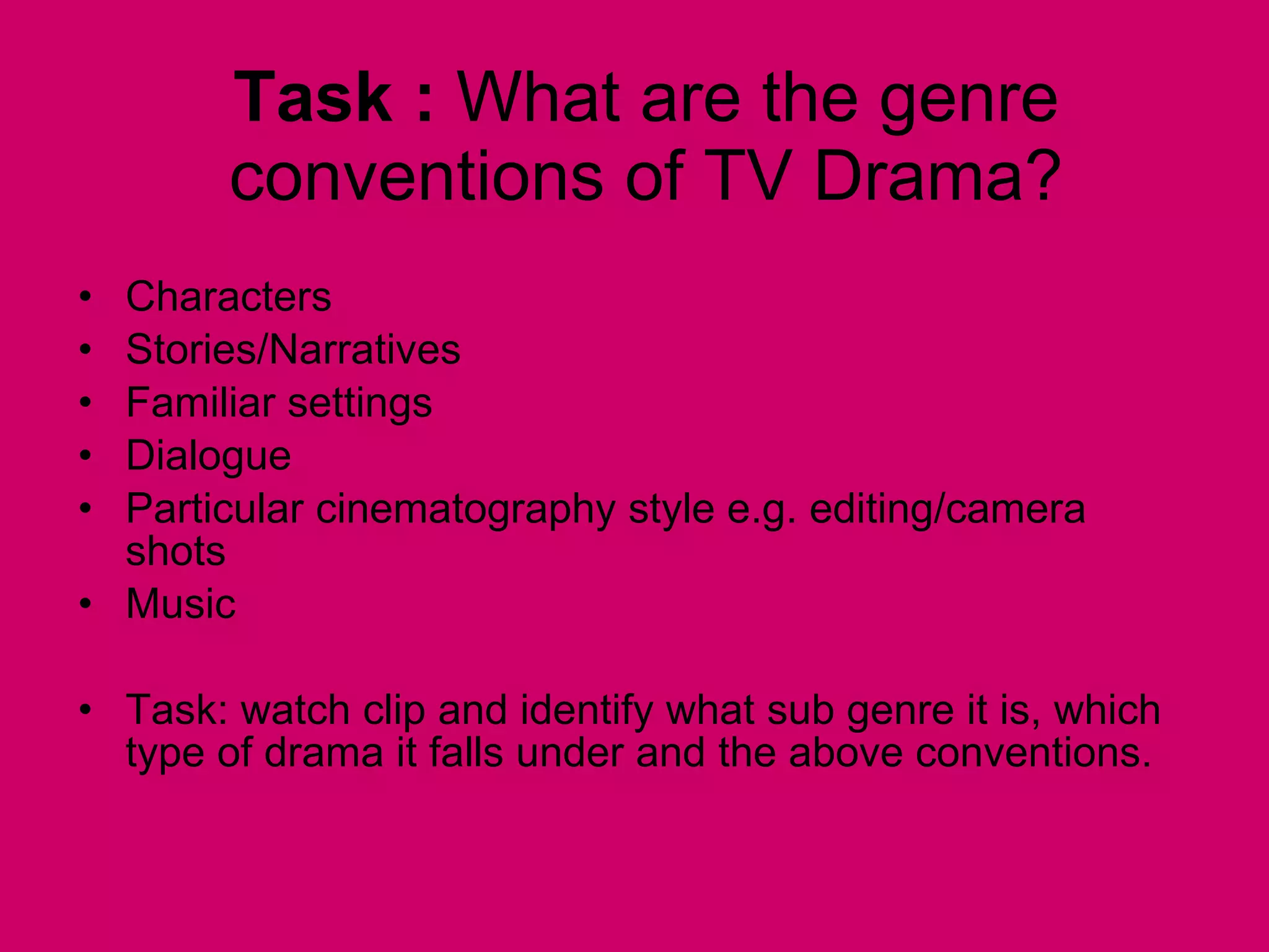 Task :  What are the genre conventions of TV Drama? Characters Stories/Narratives Familiar settings Dialogue Particular cinematography style e.g. editing/camera  shots Music Task: watch clip and identify what sub genre it is, which type of drama it falls under and the above conventions.  