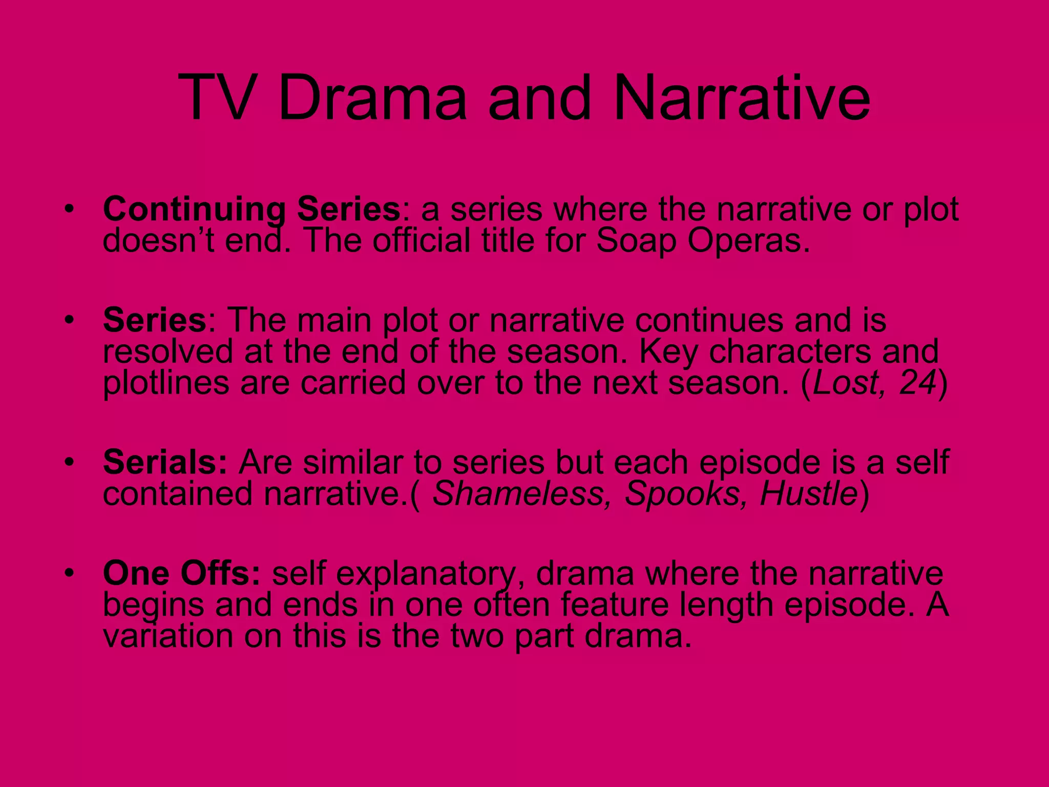 TV Drama and Narrative Continuing Series : a series where the narrative or plot doesn’t end. The official title for Soap Operas. Series : The main plot or narrative continues and is resolved at the end of the season. Key characters and plotlines are carried over to the next season. ( Lost, 24 ) Serials:  Are similar to series but each episode is a self contained narrative.(  Shameless, Spooks, Hustle ) One Offs:  self explanatory, drama where the narrative begins and ends in one often feature length episode. A variation on this is the two part drama.  
