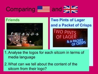 Comparing  and  Friends Two Pints of Lager  and a Packet of Crisps Analyse the logos for each sitcom in terms of media language What can we tell about the content of the sitcom from their logo? 