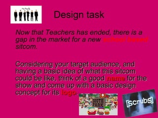 Design task Now that Teachers has ended, there is a gap in the market for a new  school based  sitcom.  Considering your target audience, and having a basic idea of what this sitcom could be like, think of a good  name  for the show and come up with a basic design concept for its  logo .  