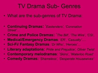 TV Drama Sub- Genres What are the sub-genres of TV Drama: Continuing Dramas :  ‘ Eastenders’, ‘Coronation Street’… Crime and Police Dramas :  ‘ The Bill’, ‘The Wire’, ‘CSI.. Medical/Emergency Dramas : ‘ ER’, ‘Casualty’…. Sci-Fi/ Fantasy Dramas : ‘ Dr Who’, ‘Heroes’… Literary adaptations :  Pride and Prejudice’, Oliver Twist Contemporary melodramas : ‘ Skins’, ‘Waterloo Road’ Comedy Dramas:  ‘Shameless’, ‘Desperate Housewives’ 