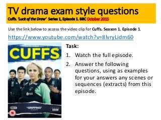 Use the link below to access the video clip for Cuffs. Season 1. Episode 1.
https://www.youtube.com/watch?v=8lvryLidm60
Task:
1. Watch the full episode.
2. Answer the following
questions, using as examples
for your answers any scenes or
sequences (extracts) from this
episode.
TV drama exam style questions
Cuffs. ‘Luck of the Draw’. Series 1, Episode 1. BBC October 2015
 