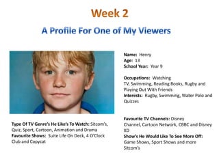 Name: Henry
                                                   Age: 13
                                                   School Year: Year 9

                                                   Occupations: Watching
                                                   TV, Swimming, Reading Books, Rugby and
                                                   Playing Out With Friends
                                                   Interests: Rugby, Swimming, Water Polo and
                                                   Quizzes


                                                   Favourite TV Channels: Disney
Type Of TV Genre’s He Like’s To Watch: Sitcom’s,   Channel, Cartoon Network, CBBC and Disney
Quiz, Sport, Cartoon, Animation and Drama          XD
Favourite Shows: Suite Life On Deck, 4 O’Clock     Show’s He Would Like To See More Off:
Club and Copycat                                   Game Shows, Sport Shows and more
                                                   Sitcom’s
 