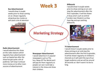 Billboards
                                                                            I would show it couple weeks
       Bus Advertisement                                                    prior to show coming on air and
       I would show it couple                                               stop the advertisement after the
       weeks prior to show coming                                           first 3 episodes. It will be shown
       on air. Shown regularly                                              in busy area’s such as central
       along busy bus routes as                                             London near theatre’s as they
       will catch a lot of attention                                        have big and eye catching
                                                                            billboards.




                                                                         TV Advertisement
Radio Advertisement                                                      I would show it couple weeks prior to
I would advertise this show                                              show coming on air and stop the
on the radio stations which            Newspaper Advertisement           advertisement after the first 6 episodes.
regularly have advertisement           I would advertise it in popular   It will be shown regularly on children’s
such as Capital but after the          newspapers such as The            channels as it will catch the eye of our
show has got quite a bit of            Sun, News Of The World and I      target audience and we will be around
publicity I will stop it and put       will pay for them regularly so    30 seconds as I don’t want it to be to
more money on to other main            people can see it and take a      long.
sources of advertisement               interest in the show and show
                                       their children.
 