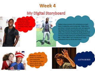 Welcome to all new
show Every Little
Counts on Cartoon
Network, I’m your                         Today’s show consists of 6 contestants on each
presenter today Kevin                     team 2 celebrities and 4 lucky kids. Today there
Hart                                      are three 3 minute rounds who ever wins goes to
                                          the fourth and the two contestants faces each
                                          other. The smartest of them all will go to the final
                                          and have a chance of answering 10 questions in 1
                                          minute and take home our wonderful prize of the
                                          day. A Xbox 360!!! Let’s introduce our lucky
                                          contestants first of all the blue team.




                 Mathew’s 15 and
                 Sarah’s 13 and they’re
                 from Newcastle.                                          JUSTIN BEIBER
                 The celebrity on their
                 team is drum rolls
                 please *drum rolls*
 