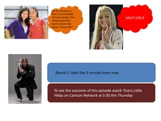 On the red team is
Tyler 14 and Gabbie
14 from London. The                           MILEY CIRUS
celebrity on their
team is drum rolls
please *drum rolls*




   Round 1: Start the 3 minute timer now



  To see the outcome of this episode watch ‘Every Little
  Helps on Cartoon Network at 5:30 this Thursday
 