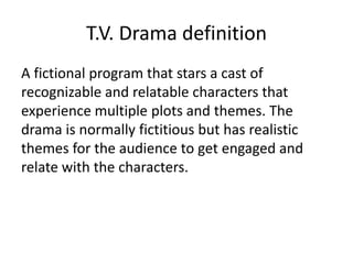 T.V. Drama definition
A fictional program that stars a cast of
recognizable and relatable characters that
experience multiple plots and themes. The
drama is normally fictitious but has realistic
themes for the audience to get engaged and
relate with the characters.
 
