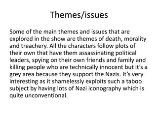 Themes/issues
Some of the main themes and issues that are
explored in the show are themes of death, morality
and treachery. All the characters follow plots of
their own that have them assassinating political
leaders, spying on their own friends and family and
killing people who are technically innocent but it’s a
grey area because they support the Nazis. It’s very
interesting as it shamelessly exploits such a taboo
subject by having lots of Nazi iconography which is
quite unconventional.
 