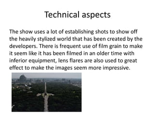 Technical aspects
The show uses a lot of establishing shots to show off
the heavily stylized world that has been created by the
developers. There is frequent use of film grain to make
it seem like it has been filmed in an older time with
inferior equipment, lens flares are also used to great
effect to make the images seem more impressive.
 
