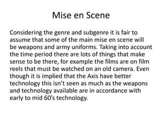Mise en Scene
Considering the genre and subgenre it is fair to
assume that some of the main mise en scene will
be weapons and army uniforms. Taking into account
the time period there are lots of things that make
sense to be there, for example the films are on film
reels that must be watched on an old camera. Even
though it is implied that the Axis have better
technology this isn’t seen as much as the weapons
and technology available are in accordance with
early to mid 60’s technology.
 