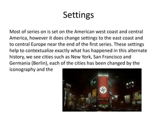 Settings
Most of series on is set on the American west coast and central
America, however it does change settings to the east coast and
to central Europe near the end of the first series. These settings
help to contextualize exactly what has happened in this alternate
history, we see cities such as New York, San Francisco and
Germania (Berlin), each of the cities has been changed by the
iconography and the
 
