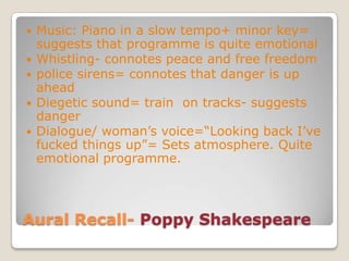 Aural Recall- Poppy ShakespeareMusic: Piano in a slow tempo+ minor key= suggests that programme is quite emotionalWhistling- connotes peace and free freedompolice sirens= connotes that danger is up aheadDiegetic sound= train  on tracks- suggests dangerDialogue/ woman’s voice=“Looking back I’ve fucked things up”= Sets atmosphere. Quite emotional programme.