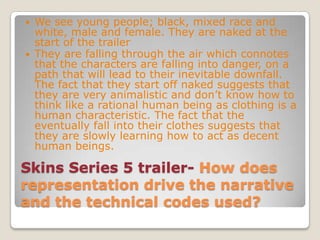 Skins Series 5 trailer-How does representation drive the narrative and the technical codes used?We see young people; black, mixed race and white, male and female. They are naked at the start of the trailerThey are falling through the air which connotes that the characters are falling into danger, on a path that will lead to their inevitable downfall. The fact that they start off naked suggests that they are very animalistic and don’t know how to think like a rational human being as clothing is a human characteristic. The fact that the eventually fall into their clothes suggests that they are slowly learning how to act as decent human beings.
