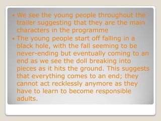We see the young people throughout the trailer suggesting that they are the main characters in the programmeThe young people start off falling in a black hole, with the fall seeming to be never-ending but eventually coming to an end as we see the doll breaking into pieces as it hits the ground. This suggests that everything comes to an end; they cannot act recklessly anymore as they have to learn to become responsible adults.