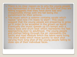 There is no clear reason as to why the young people are represented in this way but the fact that they are falling suggests that they have done bad and irresponsible things with the fall being the punishment for their actions.The music which is solemn contains vocals which repeat “and now I’m ready to start”. This could suggest that the young people are preparing to grow up in order to be accepted in the grown up world. Eventually the music speeds up it’s tempo with a heavy bass and drum beat which represents the fast approaching door to adulthood. The young people and clothes falling through the air represents the hectic and mad lifestyle which the teens were living. The short edits which move quickly to each shot varying from long shot of the young people falling to close ups of their individual faces.