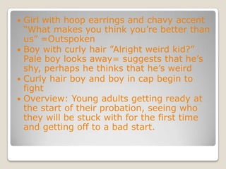 Girl with hoop earrings and chavy accent “What makes you think you’re better than us” =OutspokenBoy with curly hair ”Alright weird kid?” Pale boy looks away= suggests that he’s shy, perhaps he thinks that he’s weirdCurly hair boy and boy in cap begin to fightOverview: Young adults getting ready at the start of their probation, seeing who they will be stuck with for the first time and getting off to a bad start. 