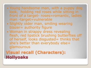 Visual recall (Characters): HollyoaksYoung handsome man, with a puppy dog look,  holding red roses while sitting in front of a target- roses=romantic, ladies man -target=vulnerableSlightly older man, smiling wearing blazer= authority figureWoman in strappy dress revealing flesh, red lipstick brushing butterflies off of herself, looks disgusted= thinks that she’s better than everybody else+ glamourous