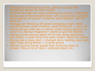 Teenage boy texting on phone, sitting= typical teen stereotype always on their mobileAnother teenage boy spray painting the screen= rebelliousYoung man in fashionable blazer with unique style jumping in air playing air guitar= dreamer, quite playful+ likes to have funTeenage girl throwing off jacket revealing a tight, flesh revealing dress while winking= quite flirtatious + show offYoung woman with pen in mouth while smiling sitting in a cover of a fashion magazine= wants to get into fashionYoung woman picking apple off of tree, quite glamorous and classy, in gold dress and pearl studs= Naive but classyYoung man in polo shirt + checked shirt, holding union jack flag= likes being British + is quite proudWoman picking flower petals then throwing them at screen= likes a lot of men+ confused about me