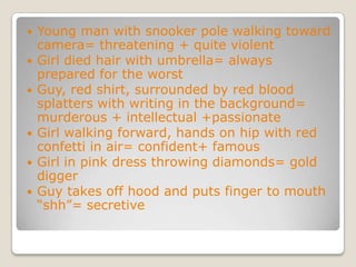 Young man with snooker pole walking toward camera= threatening + quite violentGirl died hair with umbrella= always prepared for the worstGuy, red shirt, surrounded by red blood splatters with writing in the background= murderous + intellectual +passionateGirl walking forward, hands on hip with red confetti in air= confident+ famousGirl in pink dress throwing diamonds= gold diggerGuy takes off hood and puts finger to mouth “shh”= secretive