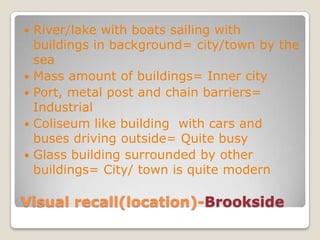 Visual recall(location)-BrooksideRiver/lake with boats sailing with buildings in background= city/town by the seaMass amount of buildings= Inner cityPort, metal post and chain barriers= IndustrialColiseum like building  with cars and buses driving outside= Quite busyGlass building surrounded by other buildings= City/ town is quite modern