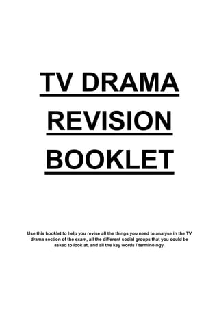 TV DRAMA
REVISION
BOOKLET
Use this booklet to help you revise all the things you need to analyse in the TV
drama section of the exam, all the different social groups that you could be
asked to look at, and all the key words / terminology.

 