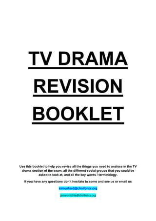 TV DRAMA
REVISION
BOOKLET
Use this booklet to help you revise all the things you need to analyse in the TV
drama section of the exam, all the different social groups that you could be
asked to look at, and all the key words / terminology.
If you have any questions don’t hesitate to come and see us or email us
simonford@chalfonts.org!
"#$%&$'()'%*()#+,-./&0-12
 