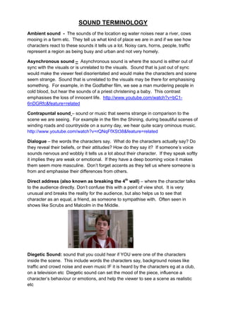 SOUND TERMINOLOGY
Ambient sound - The sounds of the location eg water noises near a river, cows
mooing in a farm etc. They tell us what kind of place we are in and if we see how
characters react to these sounds it tells us a lot. Noisy cars, horns, people, traffic
represent a region as being busy and urban and not very homely.
Asynchronous sound – Asynchronous sound is where the sound is either out of
sync with the visuals or is unrelated to the visuals. Sound that is just out of sync
would make the viewer feel disorientated and would make the characters and scene
seem strange. Sound that is unrelated to the visuals may be there for emphasising
something. For example, in the Godfather film, we see a man murdering people in
cold blood, but hear the sounds of a priest christening a baby. This contrast
emphasises the loss of innocent life. http://www.youtube.com/watch?v=bC1-
6nDGRfc&feature=related
Contrapuntal sound – sound or music that seems strange in comparison to the
scene we are seeing. For example in the film the Shining, during beautiful scenes of
winding roads and countryside on a sunny day, we hear quite scary ominous music.
http://www.youtube.com/watch?v=rQNqFfXSt38&feature=related
Dialogue – the words the characters say. What do the characters actually say? Do
they reveal their beliefs, or their attitudes? How do they say it? If someone’s voice
sounds nervous and wobbly it tells us a lot about their character. If they speak softly
it implies they are weak or emotional. If they have a deep booming voice it makes
them seem more masculine. Don’t forget accents as they tell us where someone is
from and emphasise their differences from others.
Direct address (also known as breaking the 4th
wall) – where the character talks
to the audience directly. Don’t confuse this with a point of view shot. It is very
unusual and breaks the reality for the audience, but also helps us to see that
character as an equal, a friend, as someone to sympathise with. Often seen in
shows like Scrubs and Malcolm in the Middle.
Diegetic Sound: sound that you could hear if YOU were one of the characters
inside the scene. This include words the characters say, background noises like
traffic and crowd noise and even music IF it is heard by the characters eg at a club,
on a television etc Diegetic sound can set the mood of the piece, influence a
character’s behaviour or emotions, and help the viewer to see a scene as realistic
etc
 