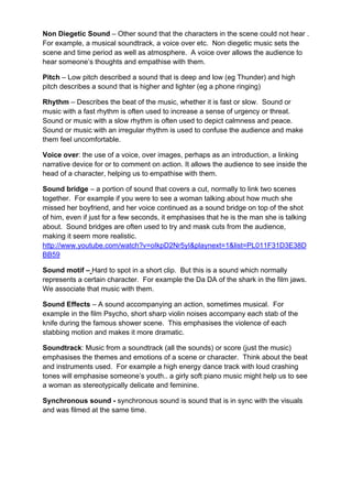 Non Diegetic Sound – Other sound that the characters in the scene could not hear .
For example, a musical soundtrack, a voice over etc. Non diegetic music sets the
scene and time period as well as atmosphere. A voice over allows the audience to
hear someone’s thoughts and empathise with them.
Pitch – Low pitch described a sound that is deep and low (eg Thunder) and high
pitch describes a sound that is higher and lighter (eg a phone ringing)
Rhythm – Describes the beat of the music, whether it is fast or slow. Sound or
music with a fast rhythm is often used to increase a sense of urgency or threat.
Sound or music with a slow rhythm is often used to depict calmness and peace.
Sound or music with an irregular rhythm is used to confuse the audience and make
them feel uncomfortable.
Voice over: the use of a voice, over images, perhaps as an introduction, a linking
narrative device for or to comment on action. It allows the audience to see inside the
head of a character, helping us to empathise with them.
Sound bridge – a portion of sound that covers a cut, normally to link two scenes
together. For example if you were to see a woman talking about how much she
missed her boyfriend, and her voice continued as a sound bridge on top of the shot
of him, even if just for a few seconds, it emphasises that he is the man she is talking
about. Sound bridges are often used to try and mask cuts from the audience,
making it seem more realistic.
http://www.youtube.com/watch?v=oIkpD2Nr5yI&playnext=1&list=PL011F31D3E38D
BB59
Sound motif – Hard to spot in a short clip. But this is a sound which normally
represents a certain character. For example the Da DA of the shark in the film jaws.
We associate that music with them.
Sound Effects – A sound accompanying an action, sometimes musical. For
example in the film Psycho, short sharp violin noises accompany each stab of the
knife during the famous shower scene. This emphasises the violence of each
stabbing motion and makes it more dramatic.
Soundtrack: Music from a soundtrack (all the sounds) or score (just the music)
emphasises the themes and emotions of a scene or character. Think about the beat
and instruments used. For example a high energy dance track with loud crashing
tones will emphasise someone’s youth.. a girly soft piano music might help us to see
a woman as stereotypically delicate and feminine.
Synchronous sound - synchronous sound is sound that is in sync with the visuals
and was filmed at the same time.
 