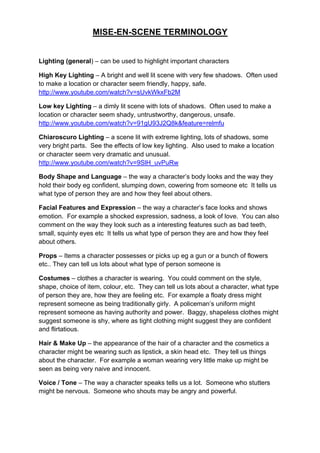 MISE-EN-SCENE TERMINOLOGY
Lighting (general) – can be used to highlight important characters
High Key Lighting – A bright and well lit scene with very few shadows. Often used
to make a location or character seem friendly, happy, safe.
http://www.youtube.com/watch?v=sUvkWkxFb2M
Low key Lighting – a dimly lit scene with lots of shadows. Often used to make a
location or character seem shady, untrustworthy, dangerous, unsafe.
http://www.youtube.com/watch?v=91gU93J2Q8k&feature=relmfu
Chiaroscuro Lighting – a scene lit with extreme lighting, lots of shadows, some
very bright parts. See the effects of low key lighting. Also used to make a location
or character seem very dramatic and unusual.
http://www.youtube.com/watch?v=9SlH_uvPuRw
Body Shape and Language – the way a character’s body looks and the way they
hold their body eg confident, slumping down, cowering from someone etc It tells us
what type of person they are and how they feel about others.
Facial Features and Expression – the way a character’s face looks and shows
emotion. For example a shocked expression, sadness, a look of love. You can also
comment on the way they look such as a interesting features such as bad teeth,
small, squinty eyes etc It tells us what type of person they are and how they feel
about others.
Props – Items a character possesses or picks up eg a gun or a bunch of flowers
etc.. They can tell us lots about what type of person someone is
Costumes – clothes a character is wearing. You could comment on the style,
shape, choice of item, colour, etc. They can tell us lots about a character, what type
of person they are, how they are feeling etc. For example a floaty dress might
represent someone as being traditionally girly. A policeman’s uniform might
represent someone as having authority and power. Baggy, shapeless clothes might
suggest someone is shy, where as tight clothing might suggest they are confident
and flirtatious.
Hair & Make Up – the appearance of the hair of a character and the cosmetics a
character might be wearing such as lipstick, a skin head etc. They tell us things
about the character. For example a woman wearing very little make up might be
seen as being very naive and innocent.
Voice / Tone – The way a character speaks tells us a lot. Someone who stutters
might be nervous. Someone who shouts may be angry and powerful.
 