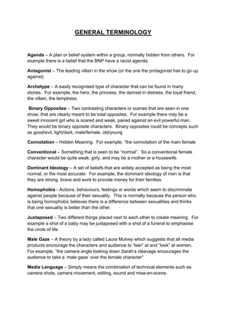 GENERAL TERMINOLOGY
Agenda – A plan or belief system within a group, normally hidden from others. For
example there is a belief that the BNP have a racist agenda.
Antagonist – The leading villain in the show (or the one the protagonist has to go up
against)
Archetype – A easily recognised type of character that can be found in many
stories. For example, the hero, the princess, the damsel in distress, the loyal friend,
the villain, the temptress.
Binary Opposites – Two contrasting characters or scenes that are seen in one
show, that are clearly meant to be total opposites. For example there may be a
sweet innocent girl who is scared and weak, paired against an evil powerful man.
They would be binary opposite characters. Binary opposites could be concepts such
as good/evil, light/dark, male/female, old/young
Connotation – Hidden Meaning. For example, “the connotation of the main female
Conventional – Something that is seen to be “normal”. So a conventional female
character would be quite weak, girly, and may be a mother or a housewife.
Dominant Ideology – A set of beliefs that are widely accepted as being the most
normal, or the most accurate. For example, the dominant ideology of men is that
they are strong, brave and work to provide money for their families.
Homophobia - Actions, behaviours, feelings or words which seem to discriminate
against people because of their sexuality. This is normally because the person who
is being homophobic believes there is a difference between sexualities and thinks
that one sexuality is better than the other.
Juxtaposed – Two different things placed next to each other to create meaning. For
example a shot of a baby may be juxtaposed with a shot of a funeral to emphasise
the circle of life.
Male Gaze – A theory by a lady called Laura Mulvey which suggests that all media
products encourage the characters and audience to “leer” at and “look” at women.
For example, “the camera angle looking down Sarah’s cleavage encourages the
audience to take a ‘male gaze’ over the female character”
Media Language – Simply means the combination of technical elements such as
camera shots, camera movement, editing, sound and mise-en-scene.
 