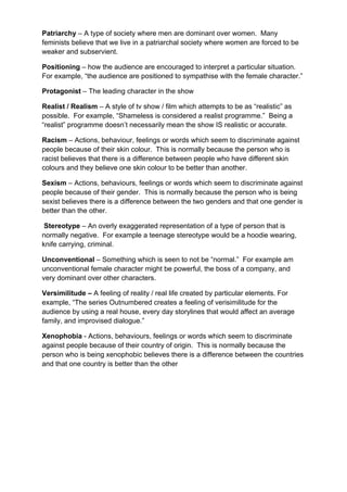 Patriarchy – A type of society where men are dominant over women. Many
feminists believe that we live in a patriarchal society where women are forced to be
weaker and subservient.
Positioning – how the audience are encouraged to interpret a particular situation.
For example, “the audience are positioned to sympathise with the female character.”
Protagonist – The leading character in the show
Realist / Realism – A style of tv show / film which attempts to be as “realistic” as
possible. For example, “Shameless is considered a realist programme.” Being a
“realist” programme doesn’t necessarily mean the show IS realistic or accurate.
Racism – Actions, behaviour, feelings or words which seem to discriminate against
people because of their skin colour. This is normally because the person who is
racist believes that there is a difference between people who have different skin
colours and they believe one skin colour to be better than another.
Sexism – Actions, behaviours, feelings or words which seem to discriminate against
people because of their gender. This is normally because the person who is being
sexist believes there is a difference between the two genders and that one gender is
better than the other.
Stereotype – An overly exaggerated representation of a type of person that is
normally negative. For example a teenage stereotype would be a hoodie wearing,
knife carrying, criminal.
Unconventional – Something which is seen to not be “normal.” For example am
unconventional female character might be powerful, the boss of a company, and
very dominant over other characters.
Versimilitude – A feeling of reality / real life created by particular elements. For
example, “The series Outnumbered creates a feeling of verisimilitude for the
audience by using a real house, every day storylines that would affect an average
family, and improvised dialogue.”
Xenophobia - Actions, behaviours, feelings or words which seem to discriminate
against people because of their country of origin. This is normally because the
person who is being xenophobic believes there is a difference between the countries
and that one country is better than the other
 