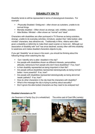 DISABILITY ON TV
Disability tends to still be represented in terms of stereotypical characters. For
example:
• Physically Disabled / Disfigured – often shown as outsiders, unable to do
normal things
• Mentally disabled – Often shown as strange, odd, childlike, outsiders
• Able Bodies / Minded – often shown as “normal” and “ideal”.
Characters with disabilities are often portrayed in TV Dramas as being outsiders,
strange, unable to do everyday activities, immature, weaker than “able bodied, able
minded” characters, less attractive etc. Traditionally in films, villains were often
given a disability or deformity to make them seem scarier or more evil. Although our
association of disability with “evil” has since declined, society often still links disability
to weakness and makes disabled characters objects to pity.
If you get “disability” as an issue in the exam, you should be thinking about the
following things when watching the clip:
• Can I identify who is able / disabled in the clip?
• Are people with disabilities shown as different interests, personalities,
attitudes, behaviours from people who don’t have disabilities? If so, how?
• Is their disability represented as being important in their life?
• Are people without disabilities represented stereotypically as being normal /
better / more powerful? If so, how?
• Are people with disabilities represented stereotypically as being abnormal
/weak/ pathetic? If so, how?
• How do other characters in the clip treat the characters with disability?
• What is the message the clip is trying to portray about sexuality?
• Don’t ignore the able bodied characters as they need to be analysed too!
Disabled characters on TV
Joe Swanson in Family Guy (in a wheelchair) The entire cast of Cast Offs (variety)
Lizzie from Emmerdale (deaf)
 