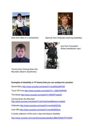 Artie from Glee (in a wheelchair) Spencer from Hollyoaks (learning disability)
Izzy from Coronation
Street (wheelchair user)
Tommy from Coming Down the
Mountain (Down’s Syndrome)
Examples of disability in TV drama that you can analyse for practise:
Secret Diary http://www.youtube.com/watch?v=auSAGvpM7W8
Touch Of Frost http://www.youtube.com/watch?v=_Gl8jVX9WWM
The Street http://www.youtube.com/watch?v=80K5P1qqQOI
Coming Down the Mountain
http://www.youtube.com/watch?v=jIcVhqcKukw&feature=related
Hollyoaks http://www.youtube.com/watch?v=wm9utEQTdts
Cast Offs http://www.youtube.com/watch?v=em4Z0jfOExA
A whole collection of film and tv clips that feature disability
http://www.youtube.com/user/thsmediastudies#p/c/BBC935847FFC4878
 